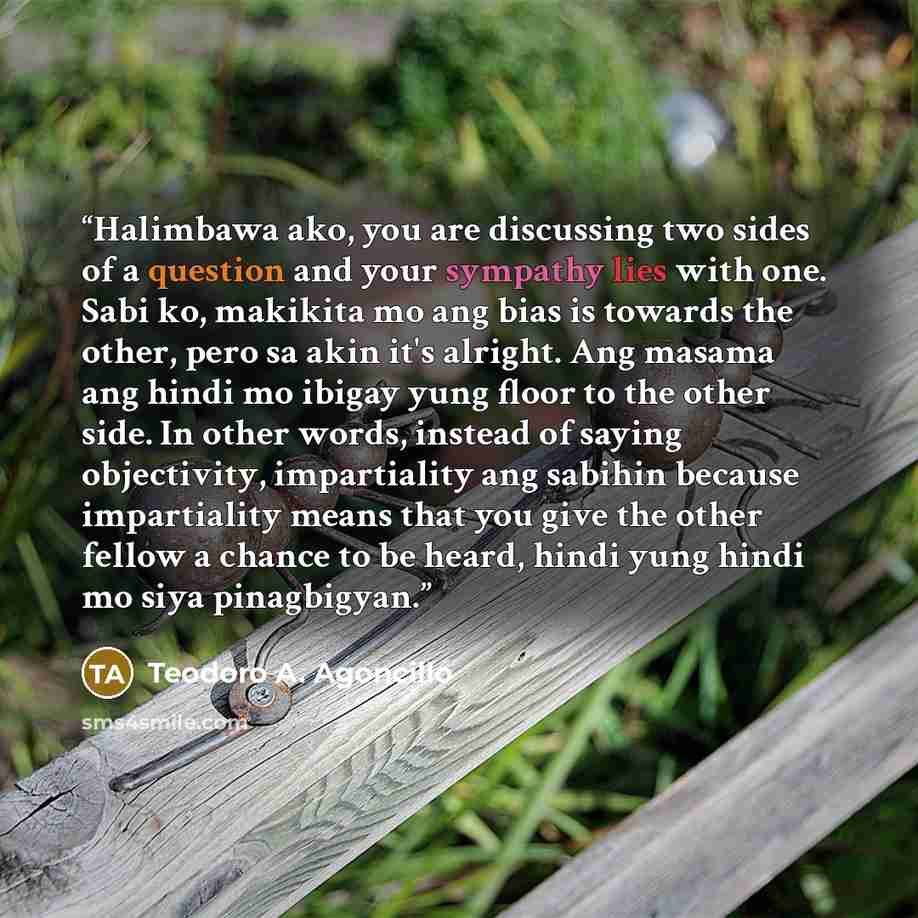 “Halimbawa ako, you are discussing two sides of a question and your sympathy lies with one. Sabi ko, makikita mo ang bias is towards the other, pero sa akin it's alright. Ang masama ang hindi mo ibigay yung floor to the other side. In other words, instead of saying objectivity, impartiality ang…” quote by Teodoro A. Agoncillo