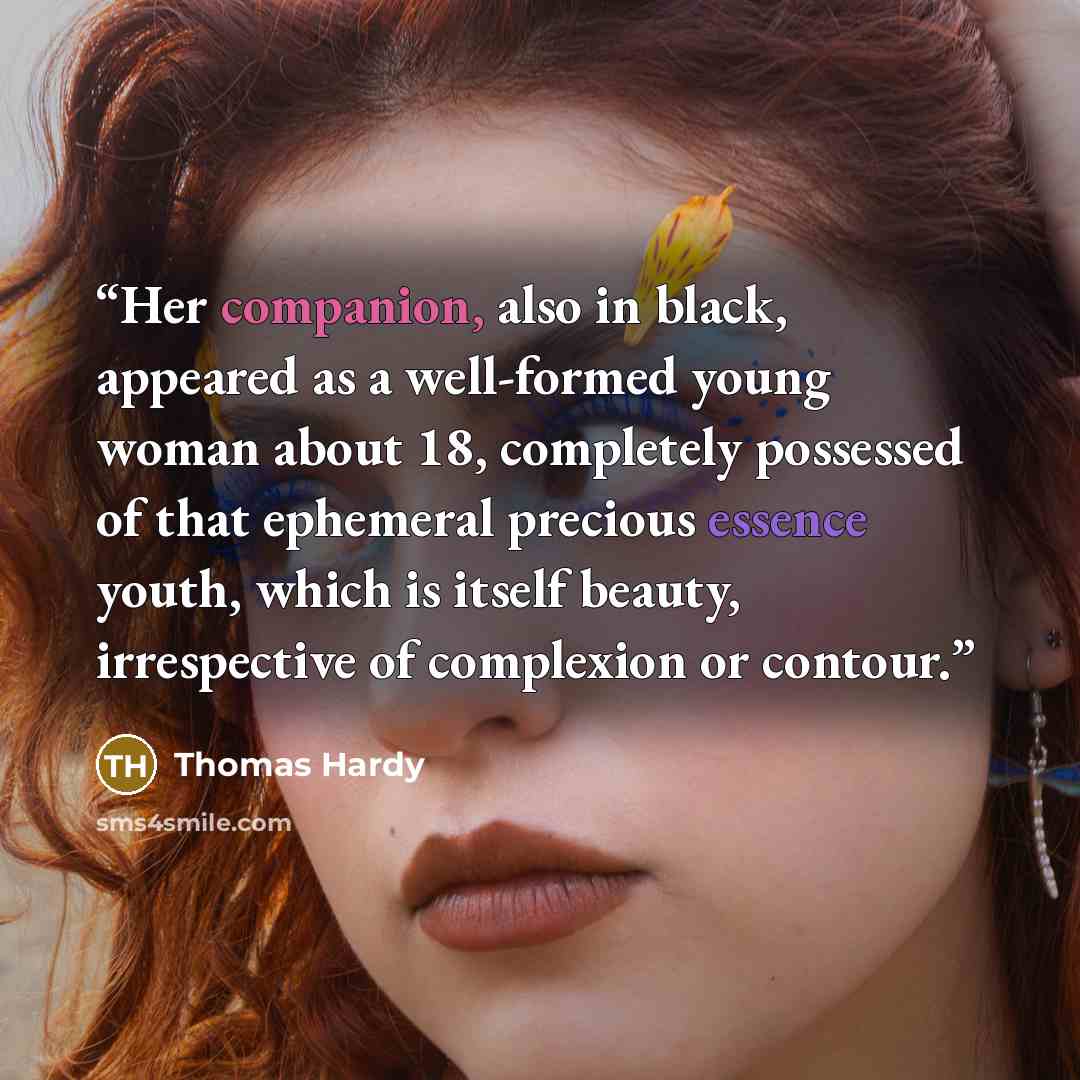 “Her companion, also in black, appeared as a well-formed young woman about 18, completely possessed of that ephemeral precious essence youth, which is itself beauty, irrespective of complexion or contour.” quote by Thomas Hardy