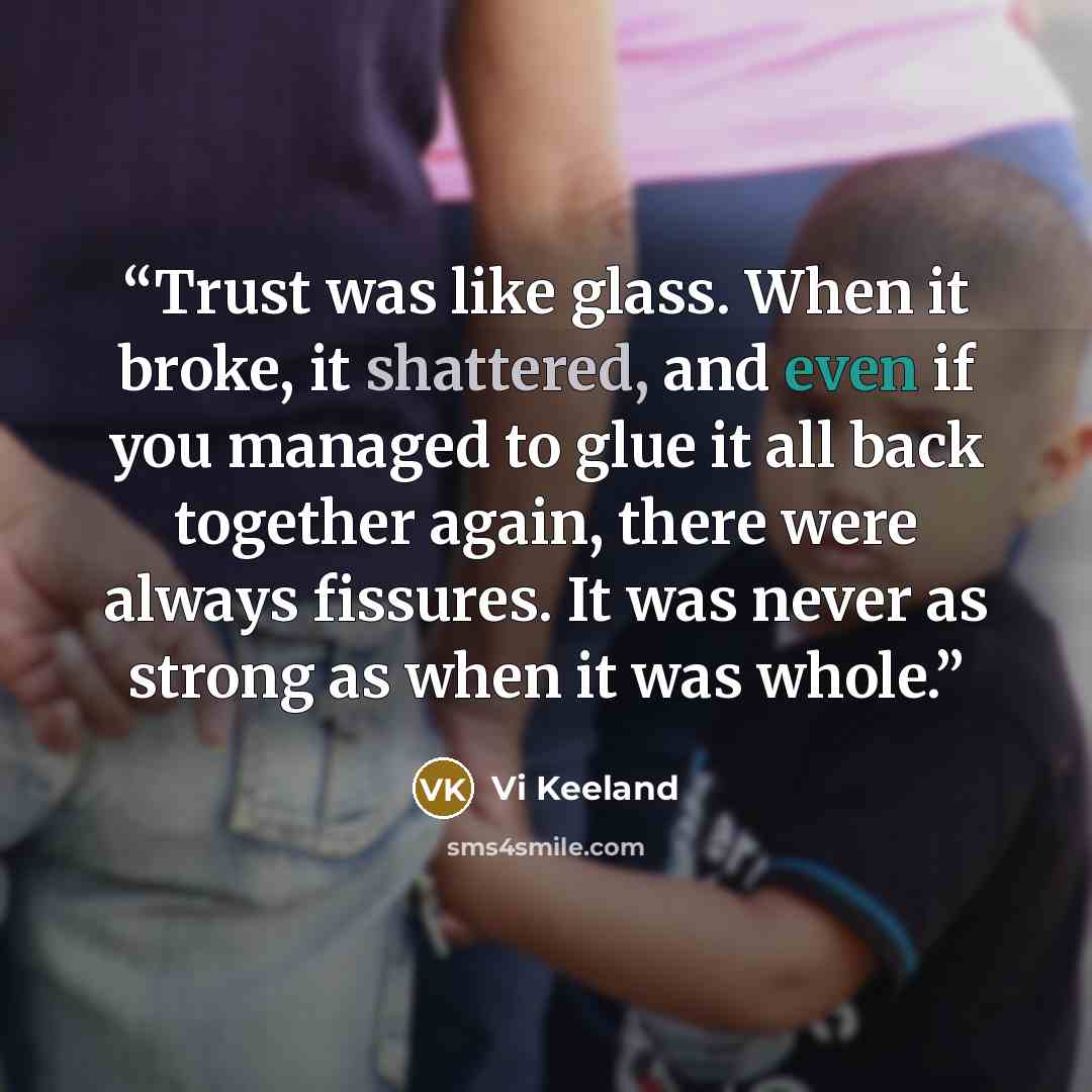 “Trust was like glass. When it broke, it shattered, and even if you managed to glue it all back together again, there were always fissures. It was never as strong as when it was whole.” quote by Vi Keeland