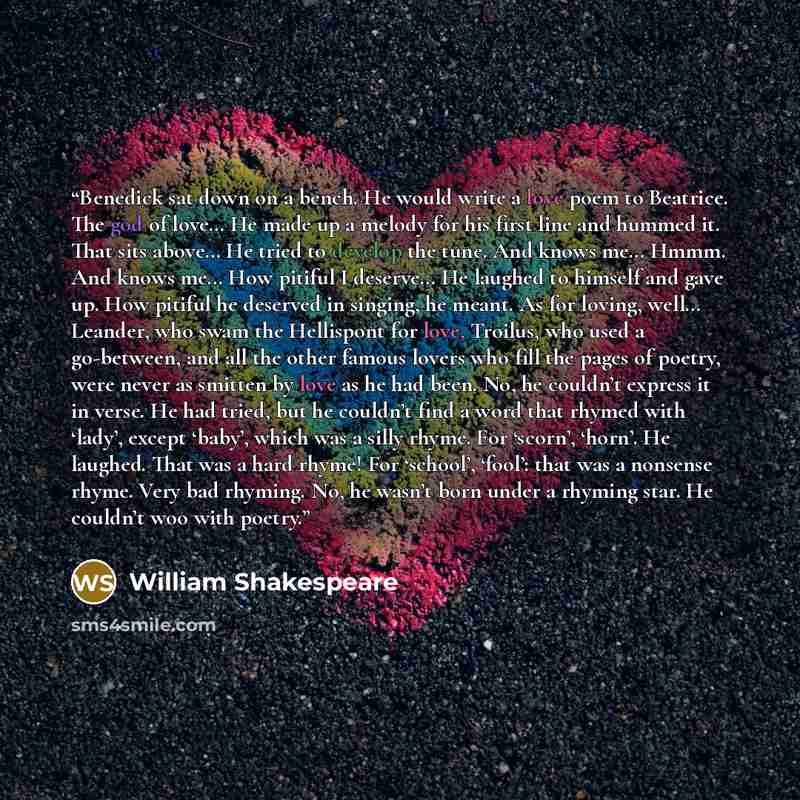 “Benedick sat down on a bench. He would write a love poem to Beatrice. The god of love… He made up a melody for his first line and hummed it. That sits above… He tried to develop the tune. And knows me… Hmmm. And knows me… How pitiful I deserve… He laughed to himself and gave up. How pitiful he…” quote by William Shakespeare