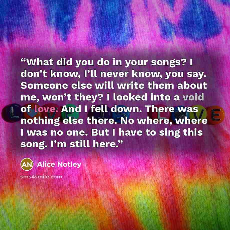 “What did you do in your songs? I don’t know, I’ll never know, you say. Someone else will write them about me, won’t they? I looked into a void of love. And I fell down. There was nothing else there. No where, where I was no one. But I have to sing this song. I’m still here.” quote by Alice Notley