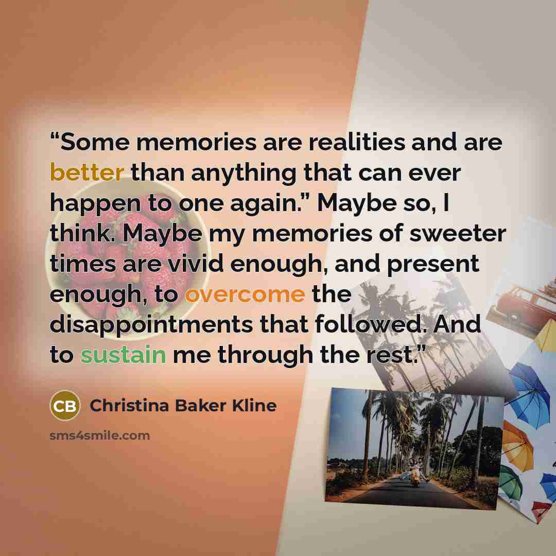 “Some memories are realities and are better than anything that can ever happen to one again.” Maybe so, I think. Maybe my memories of sweeter times are vivid enough, and present enough, to overcome the disappointments that followed. And to sustain me through the rest.” quote by Christina Baker Kline