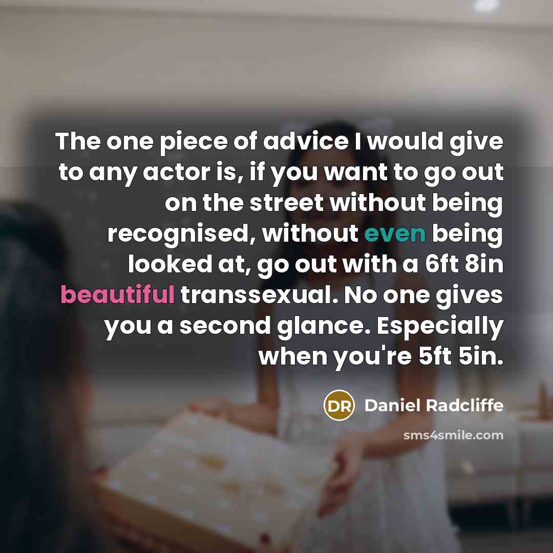 “The one piece of advice I would give to any actor is, if you want to go out on the street without being recognised, without even being looked at, go out with a 6ft 8in beautiful transsexual. No one gives you a second glance. Especially when you're 5ft 5in.” quote by Daniel Radcliffe