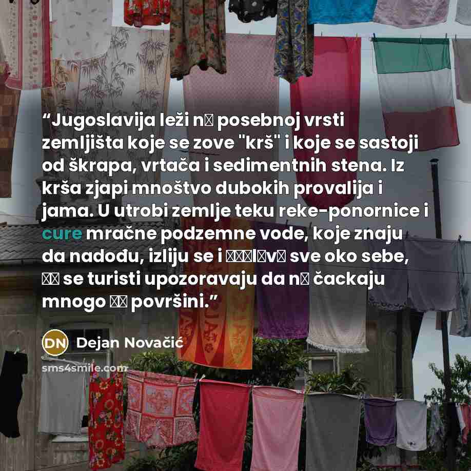 “Jugoslavija leži nа posebnoj vrsti zemljišta koje se zove "krš" i koje se sastoji od škrapa, vrtača i sedimentnih stena. Iz krša zjapi mnoštvo dubokih provalija i jama. U utrobi zemlje teku reke-ponornice i cure mračne podzemne vode, koje znaju da nadođu, izliju se i рорlаvе sve oko sebe, ра se…” quote by Dejan Novačić