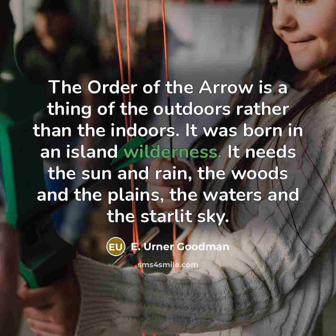 “The Order of the Arrow is a thing of the outdoors rather than the indoors. It was born in an island wilderness. It needs the sun and rain, the woods and the plains, the waters and the starlit sky.” quote by E. Urner Goodman