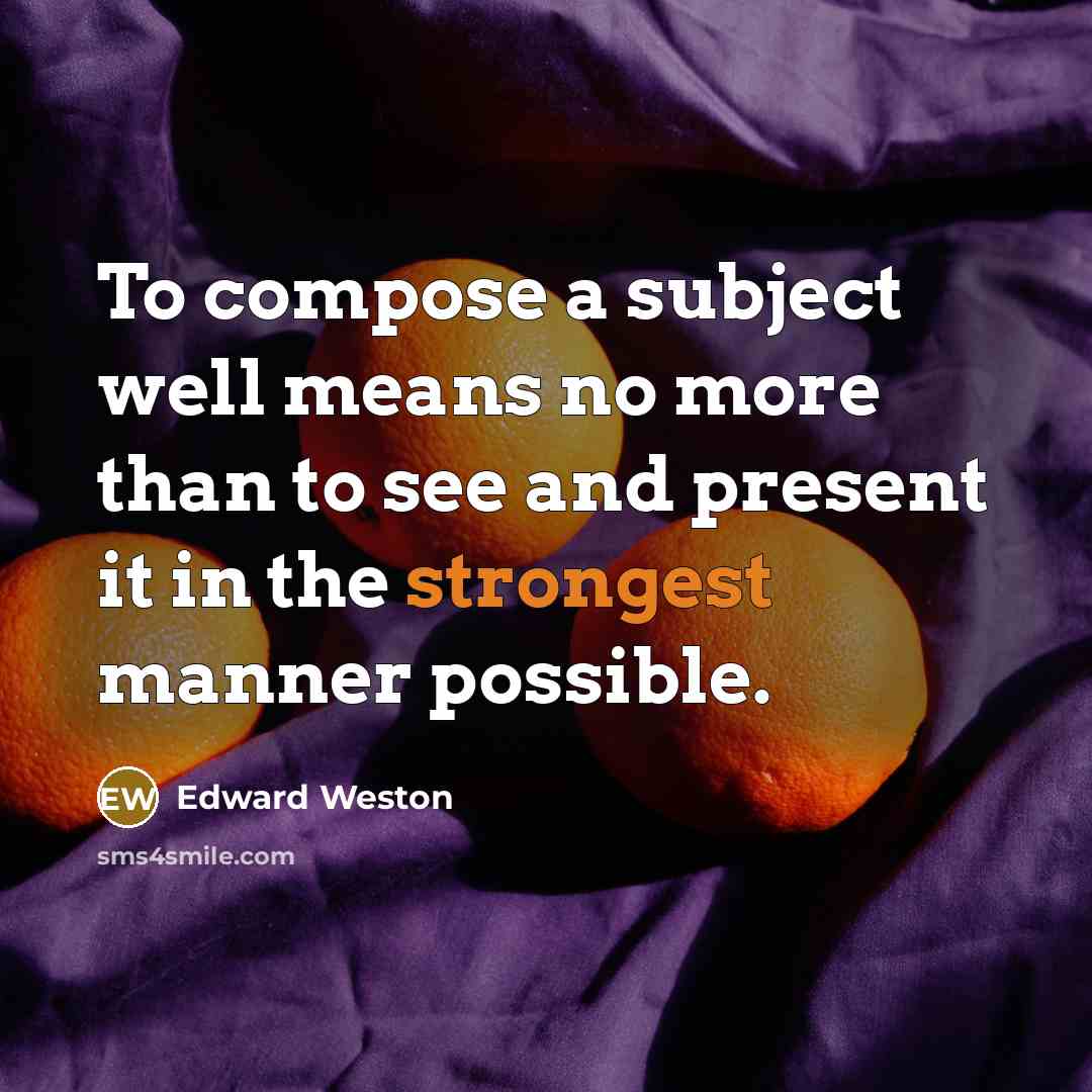 “To compose a subject well means no more than to see and present it in the strongest manner possible.” quote by Edward Weston