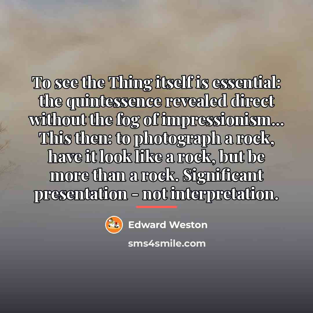 “To see the Thing itself is essential: the quintessence revealed…” quote by Edward Weston