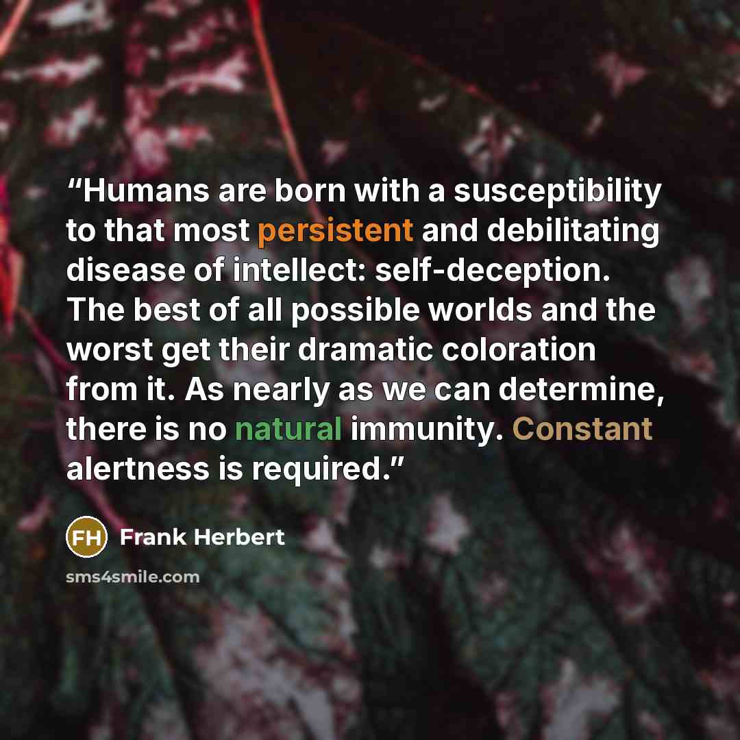 “Humans are born with a susceptibility to that most persistent and debilitating disease of intellect: self-deception. The best of all possible worlds and the worst get their dramatic coloration from it. As nearly as we can determine, there is no natural immunity. Constant alertness is required.” quote by Frank Herbert