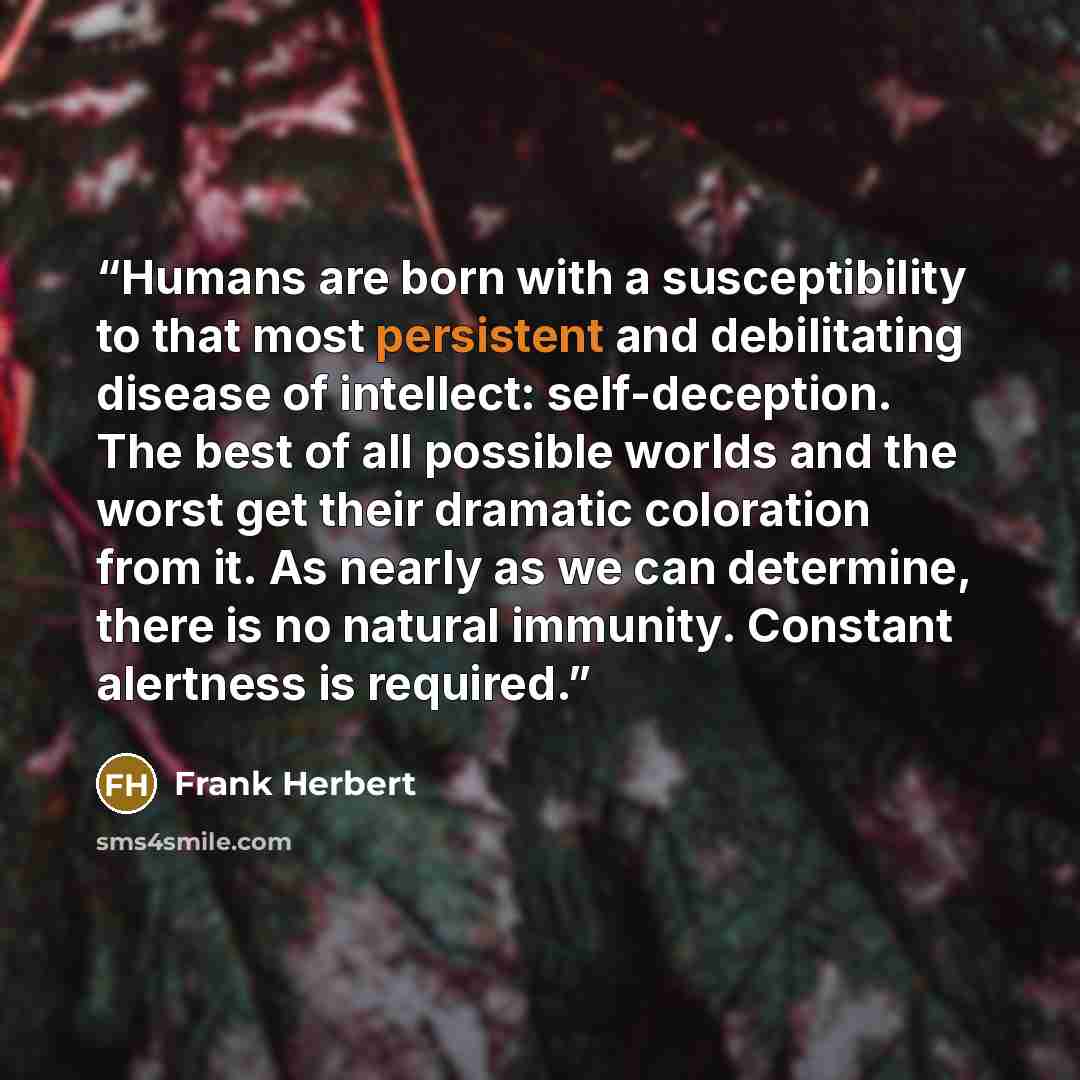 “Humans are born with a susceptibility to that most persistent and debilitating disease of intellect: self-deception. The best of all possible worlds and the worst get their dramatic coloration from it. As nearly as we can determine, there is no natural immunity. Constant alertness is required.” quote by Frank Herbert