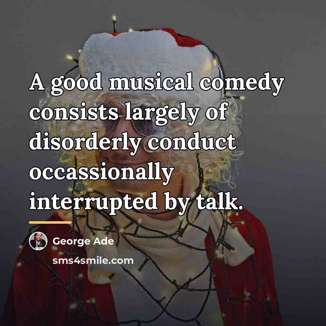 “A good musical comedy consists largely of disorderly conduct occassionally…” quote by George Ade