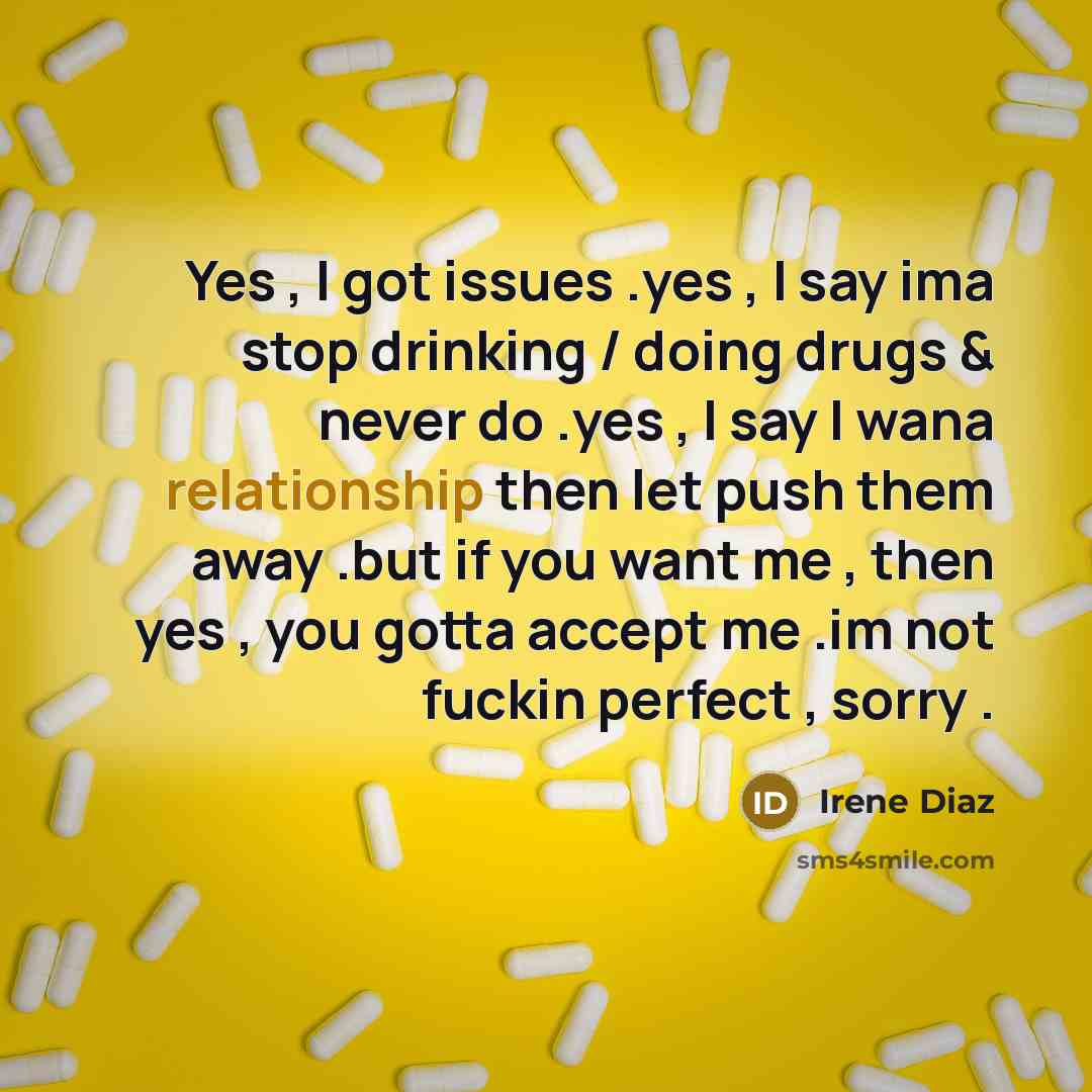 “Yes , I got issues .yes , I say ima stop drinking / doing drugs & never do .yes , I say I wana relationship then let push them away .but if you want me , then yes , you gotta accept me .im not fuckin perfect , sorry .” quote by Irene Diaz