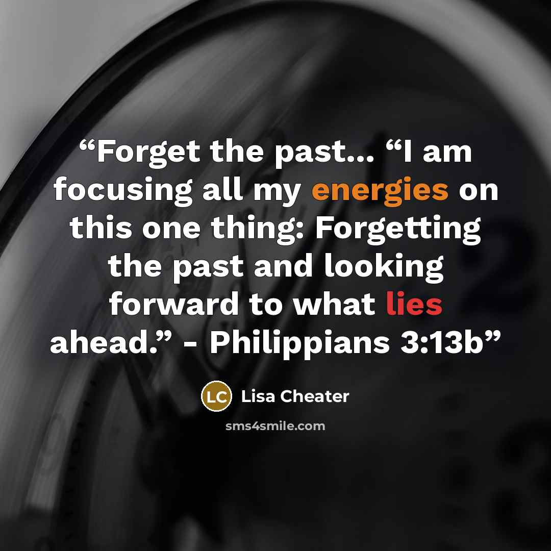 “Forget the past... “I am focusing all my energies on this one thing: Forgetting the past and looking forward to what lies ahead.” - Philippians 3:13b” quote by Lisa Cheater