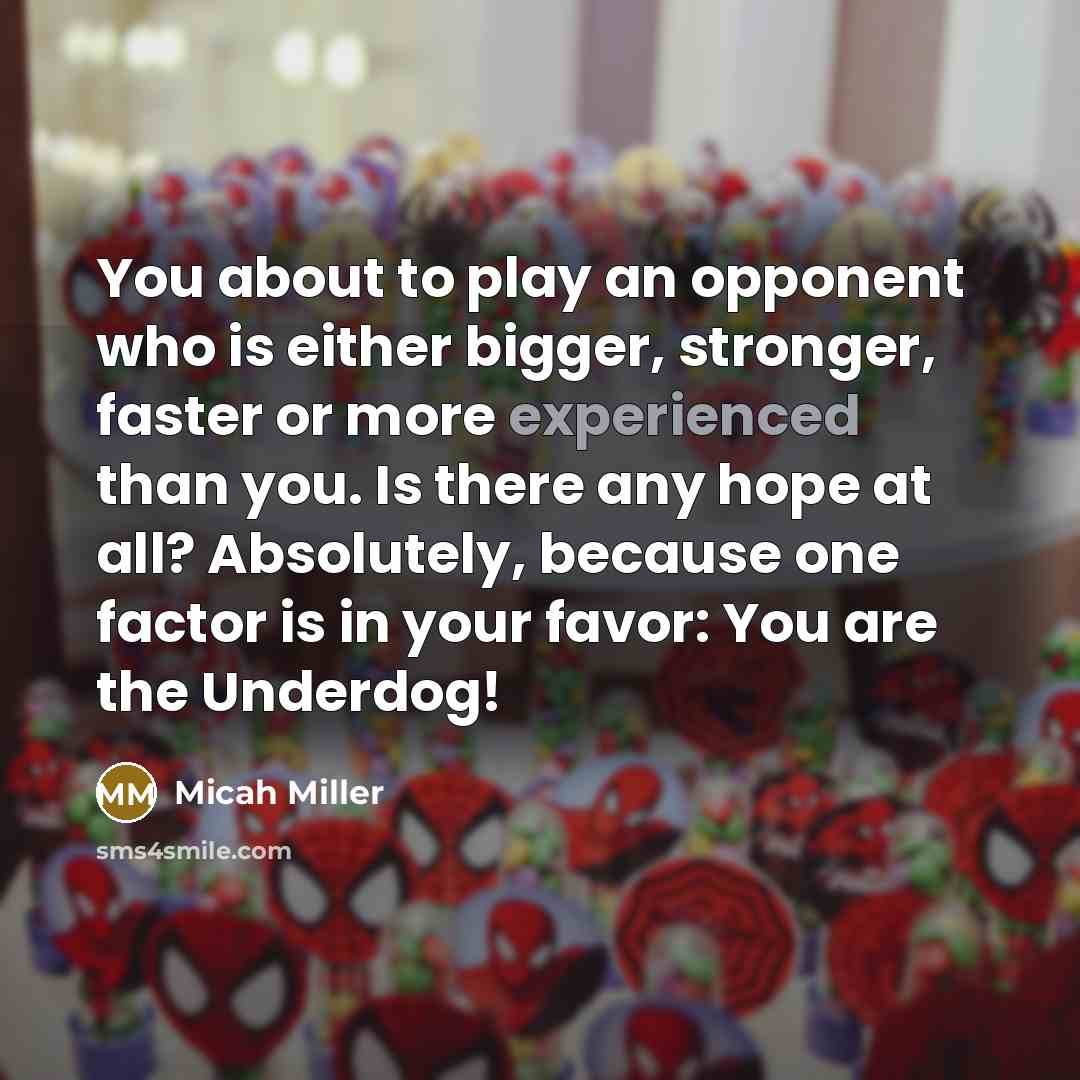 “You about to play an opponent who is either bigger, stronger, faster or more experienced than you. Is there any hope at all? Absolutely, because one factor is in your favor: You are the Underdog!” quote by Micah Miller