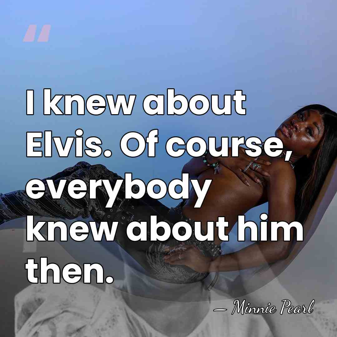 I knew about Elvis. Of course, everybody knew about him then. - Minnie Pearl