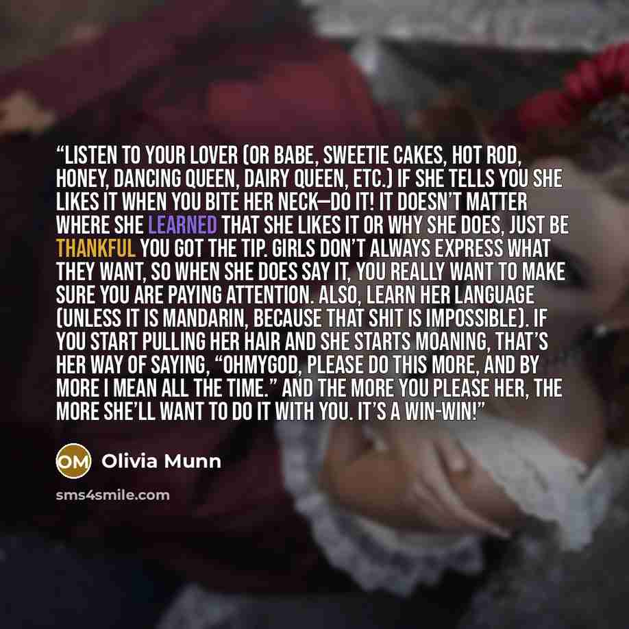 “Listen to Your Lover (Or Babe, Sweetie Cakes, Hot Rod, Honey, Dancing Queen, Dairy Queen, etc.) If she tells you she likes it when you bite her neck—do it! It doesn’t matter where she learned that she likes it or why she does, just be thankful you got the tip. Girls don’t always express what they…” quote by Olivia Munn