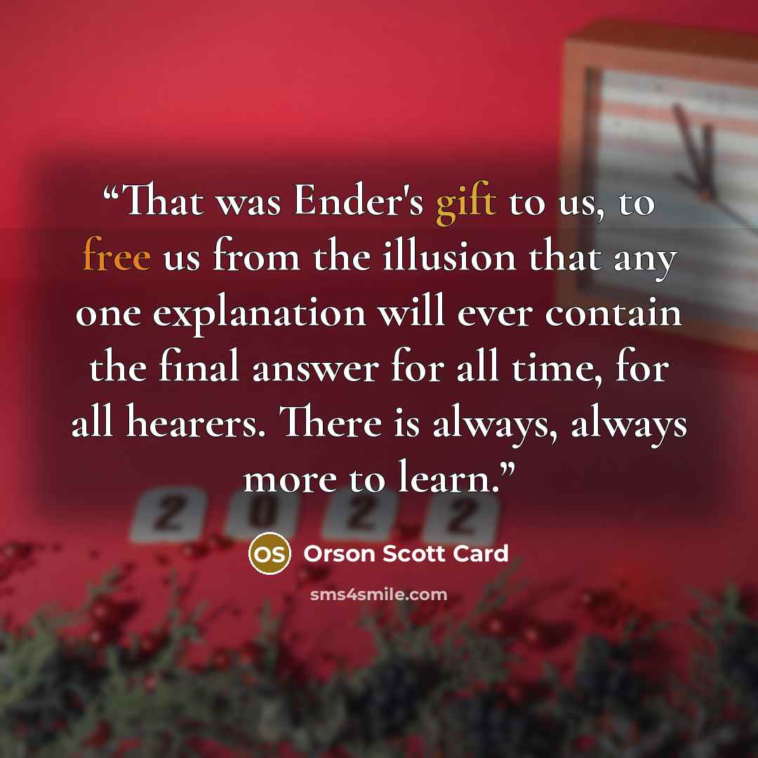 “That was Ender's gift to us, to free us from the illusion that any one explanation will ever contain the final answer for all time, for all hearers. There is always, always more to learn.” quote by Orson Scott Card