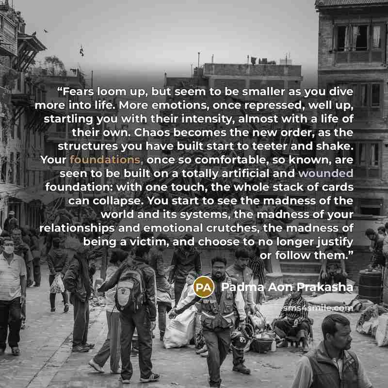 “Fears loom up, but seem to be smaller as you dive more into life. More emotions, once repressed, well up, startling you with their intensity, almost with a life of their own. Chaos becomes the new order, as the structures you have built start to teeter and shake. Your foundations, once so…” quote by Padma Aon Prakasha