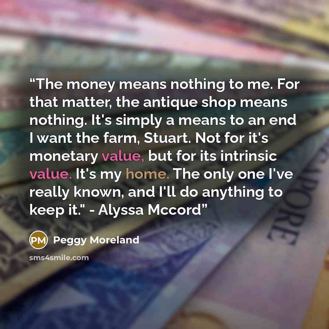 “The money means nothing to me. For that matter, the antique shop means nothing. It's simply a means to an end I want the farm, Stuart. Not for it's monetary value, but for its intrinsic value. It's my home. The only one I've really known, and I'll do anything to keep it." - Alyssa Mccord” quote by Peggy Moreland