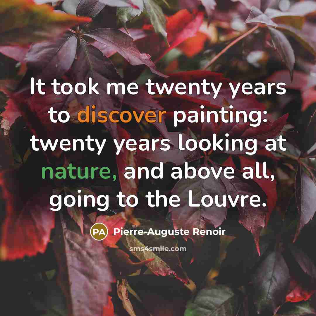 “It took me twenty years to discover painting: twenty years looking at nature, and above all, going to the Louvre.” quote by Pierre-Auguste Renoir