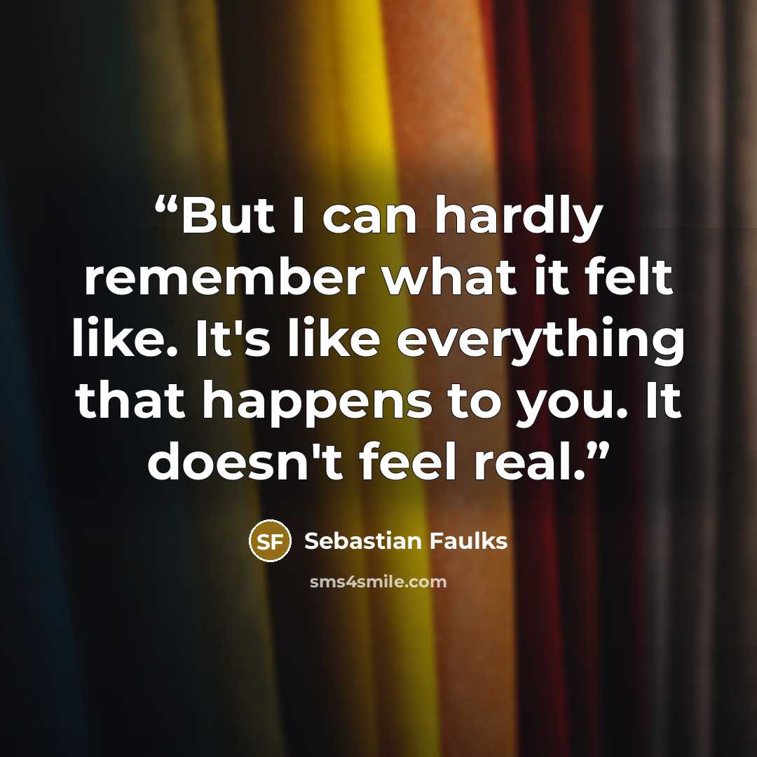 “But I can hardly remember what it felt like. It's like everything that happens to you. It doesn't feel real.” quote by Sebastian Faulks