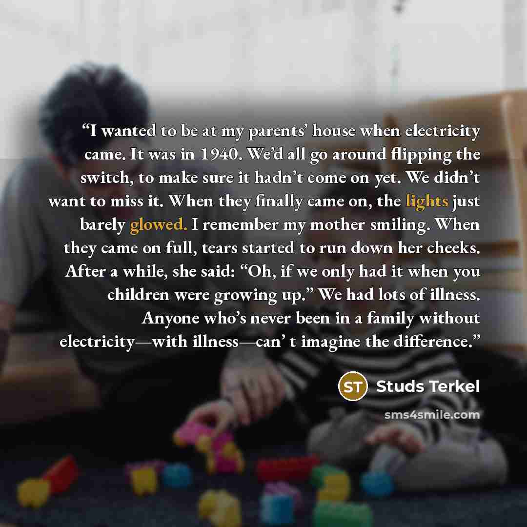 “I wanted to be at my parents’ house when electricity came. It was in 1940. We’d all go around flipping the switch, to make sure it hadn’t come on yet. We didn’t want to miss it. When they finally came on, the lights just barely glowed. I remember my mother smiling. When they came on full, tears…” quote by Studs Terkel