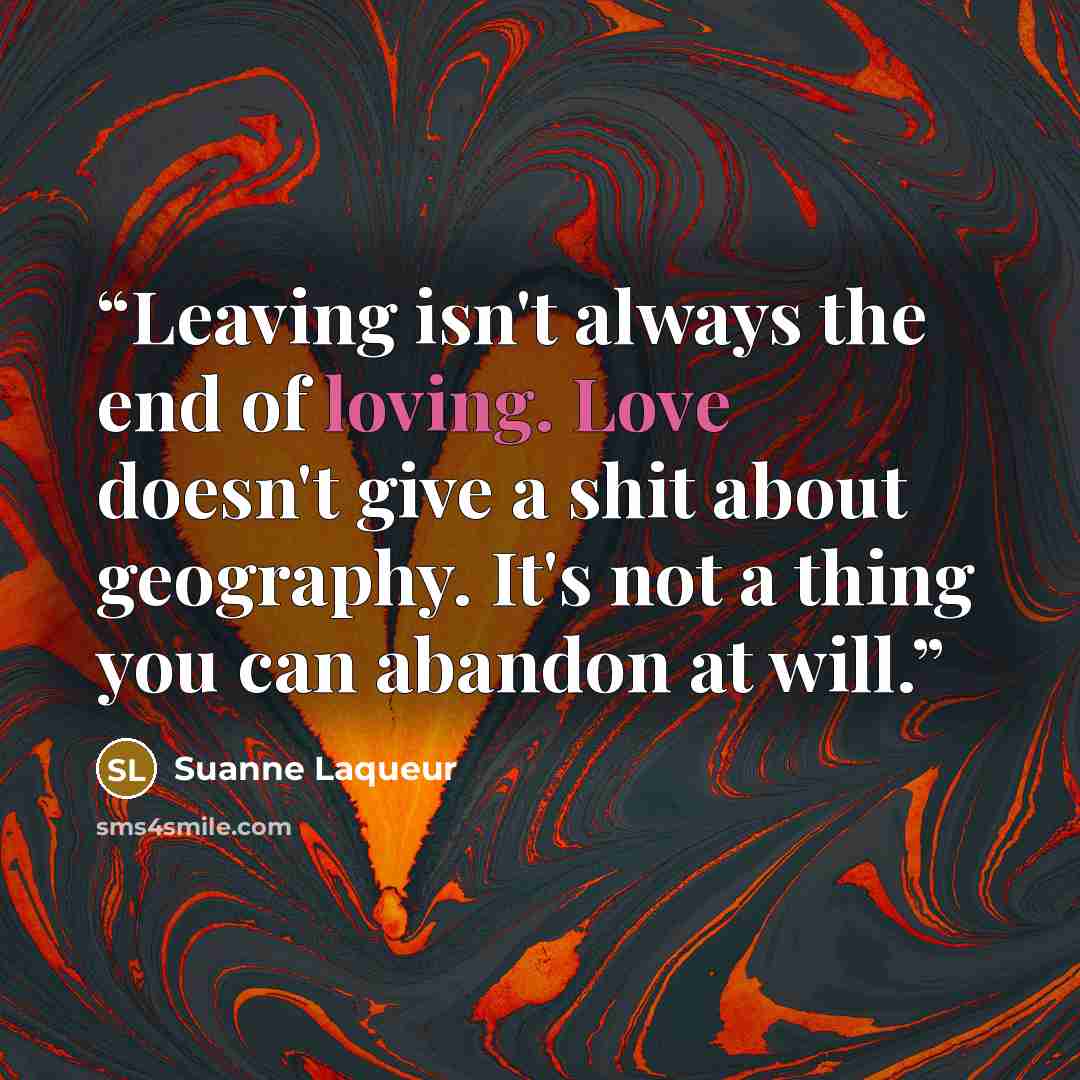 “Leaving isn't always the end of loving. Love doesn't give a shit about geography. It's not a thing you can abandon at will.” quote by Suanne Laqueur
