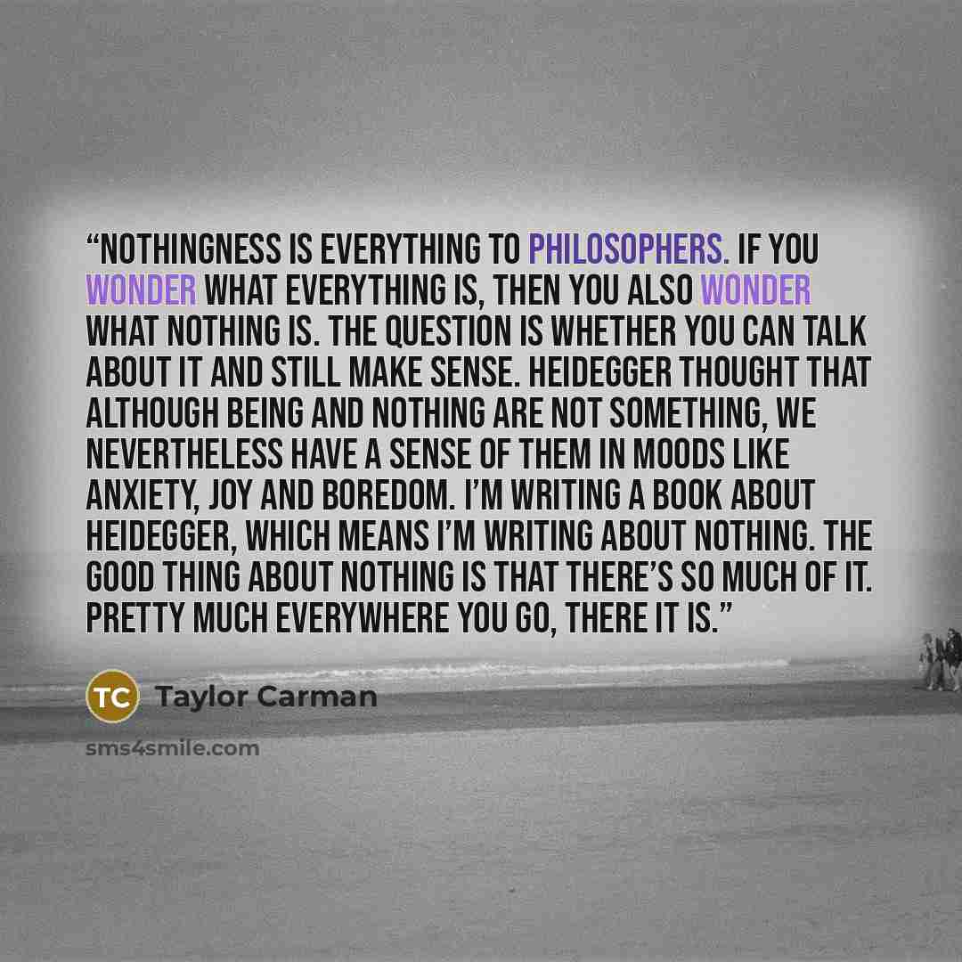 “Nothingness is everything to philosophers. If you wonder what everything is, then you also wonder what nothing is. The question is whether you can talk about it and still make sense. Heidegger thought that although being and nothing are not something, we nevertheless have a sense of them in moods…” quote by Taylor Carman