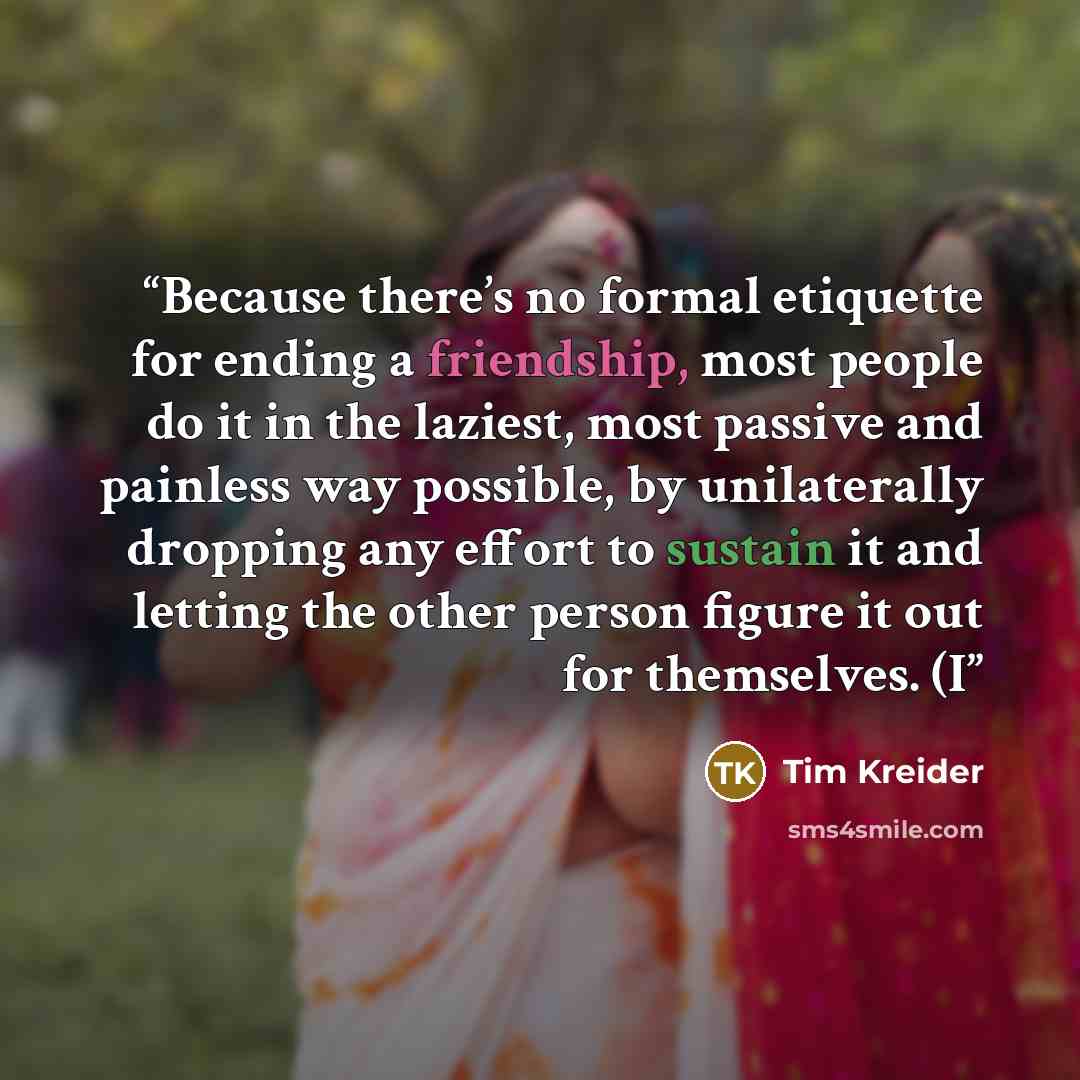 “Because there’s no formal etiquette for ending a friendship, most people do it in the laziest, most passive and painless way possible, by unilaterally dropping any effort to sustain it and letting the other person figure it out for themselves. (I” quote by Tim Kreider