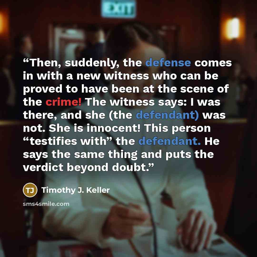 “Then, suddenly, the defense comes in with a new witness who can be proved to have been at the scene of the crime! The witness says: I was there, and she (the defendant) was not. She is innocent! This person “testifies with” the defendant. He says the same thing and puts the verdict beyond doubt.” quote by Timothy J. Keller