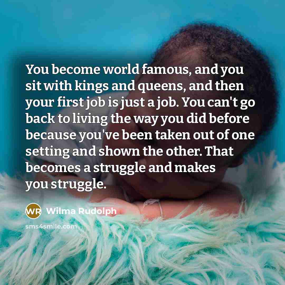 “You become world famous, and you sit with kings and queens, and then your first job is just a job. You can't go back to living the way you did before because you've been taken out of one setting and shown the other. That becomes a struggle and makes you struggle.” quote by Wilma Rudolph