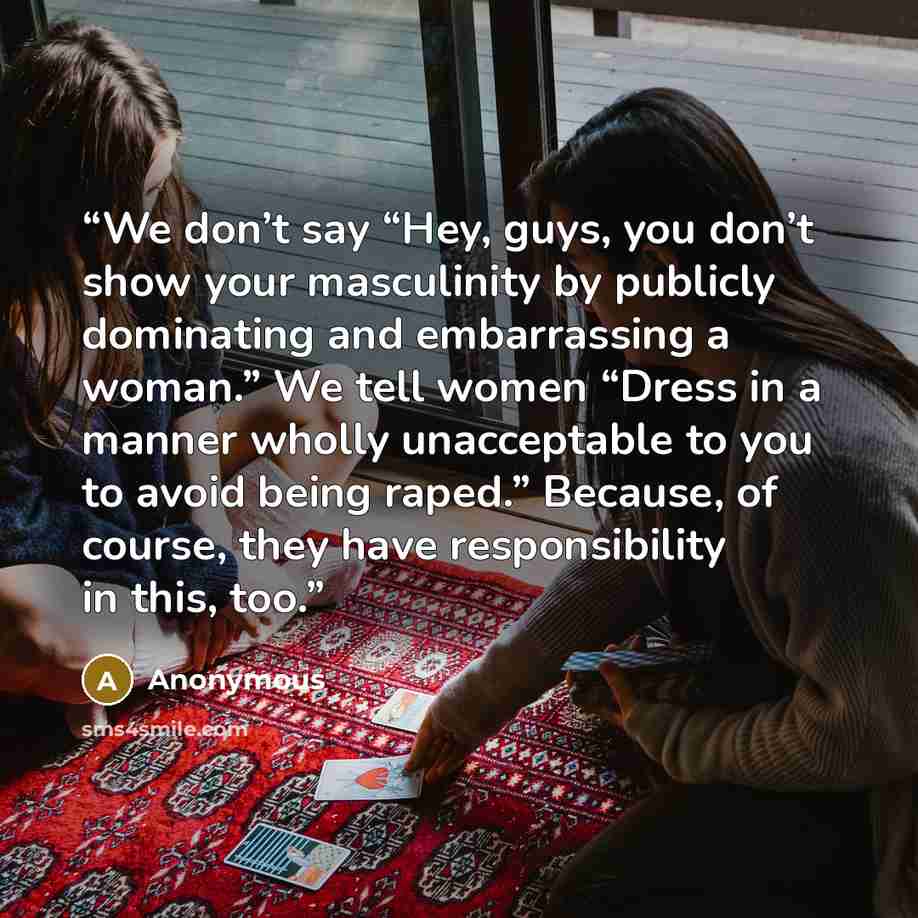 “We don’t say “Hey, guys, you don’t show your masculinity by publicly dominating and embarrassing a woman.” We tell women “Dress in a manner wholly unacceptable to you to avoid being raped.” Because, of course, they have responsibility in this, too.” quote by Anonymous