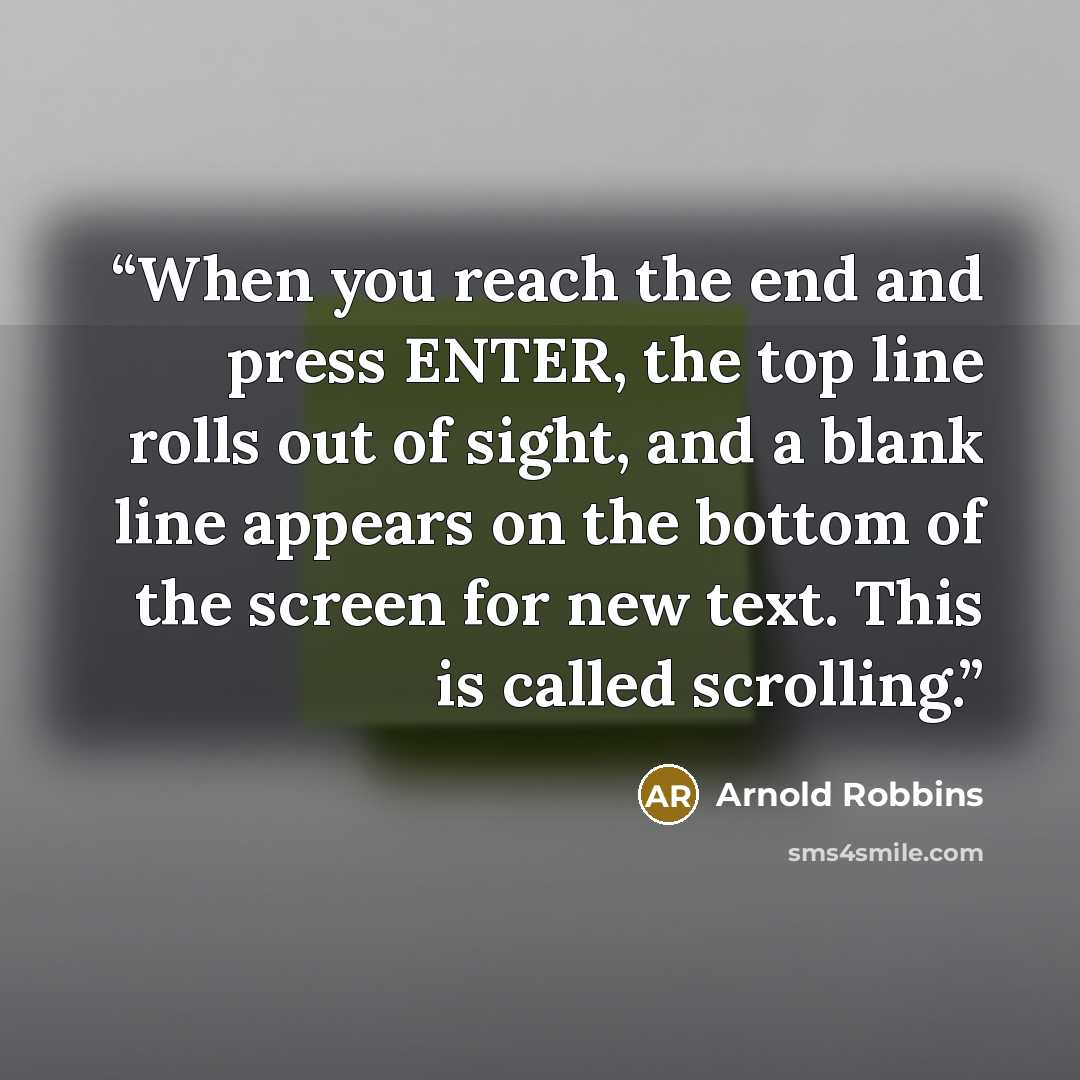 “When you reach the end and press ENTER, the top line rolls out of sight, and a blank line appears on the bottom of the screen for new text. This is called scrolling.” quote by Arnold Robbins
