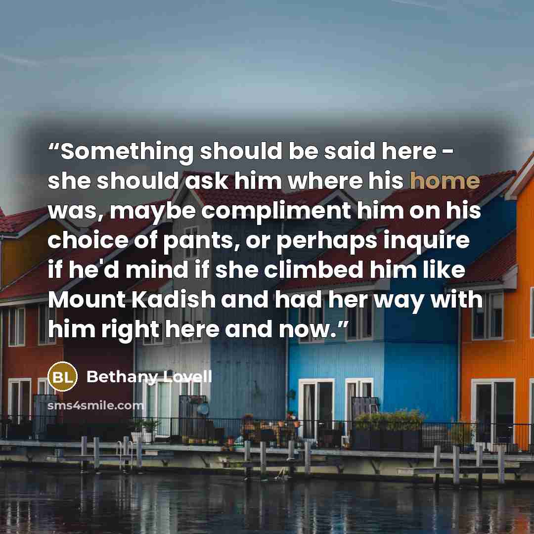 “Something should be said here - she should ask him where his home was, maybe compliment him on his choice of pants, or perhaps inquire if he'd mind if she climbed him like Mount Kadish and had her way with him right here and now.” quote by Bethany Lovell