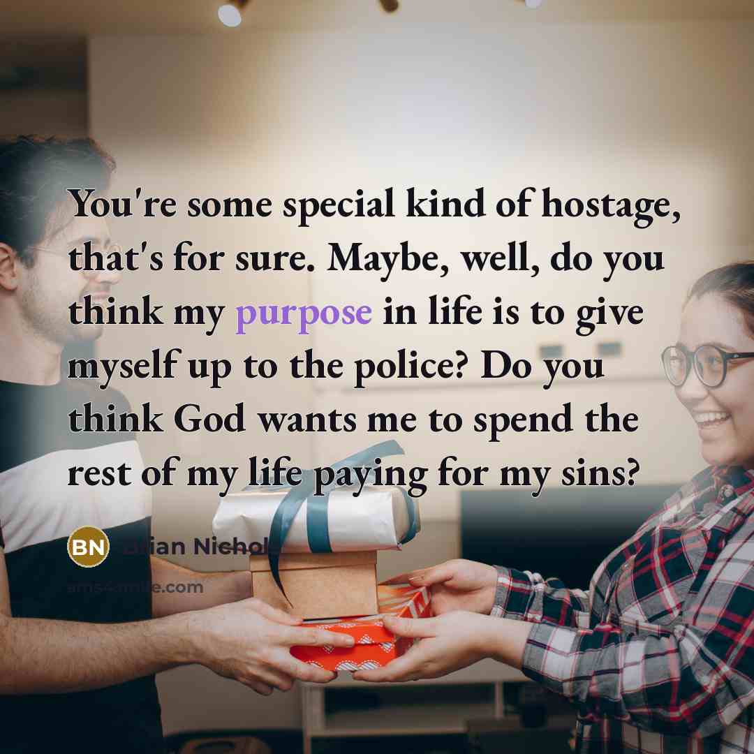 “You're some special kind of hostage, that's for sure. Maybe, well, do you think my purpose in life is to give myself up to the police? Do you think God wants me to spend the rest of my life paying for my sins?” quote by Brian Nichols
