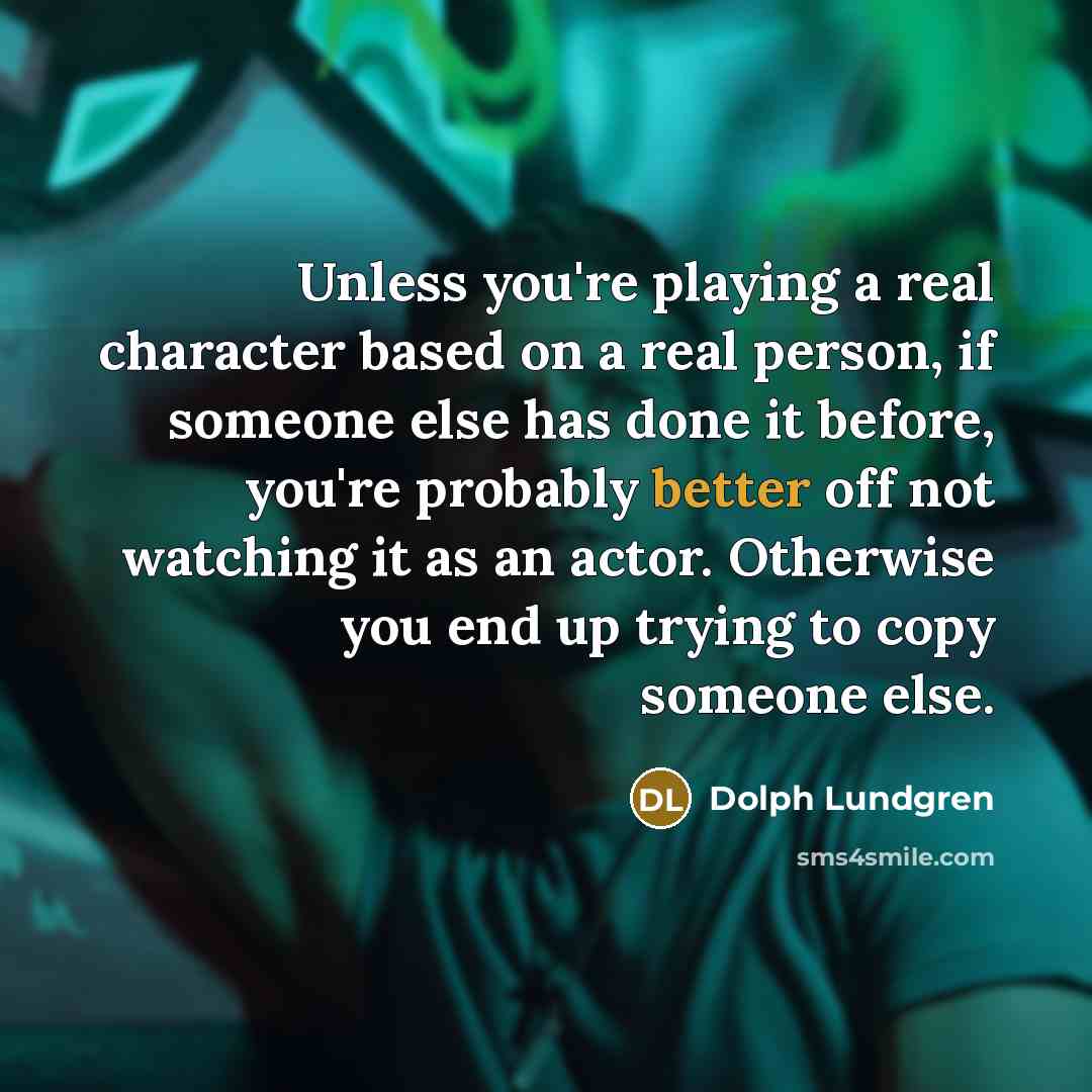 “Unless you're playing a real character based on a real person, if someone else has done it before, you're probably better off not watching it as an actor. Otherwise you end up trying to copy someone else.” quote by Dolph Lundgren