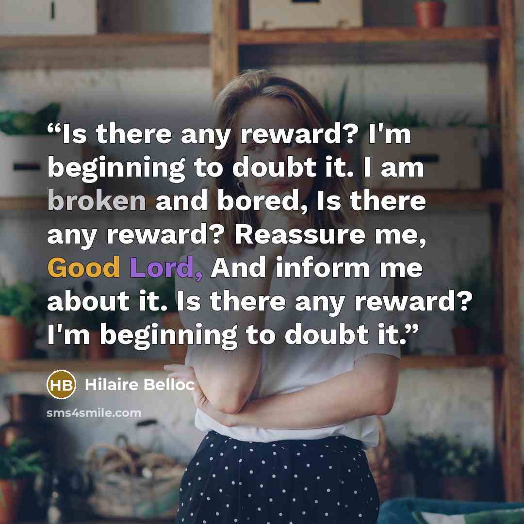 “Is there any reward? I'm beginning to doubt it. I am broken and bored, Is there any reward? Reassure me, Good Lord, And inform me about it. Is there any reward? I'm beginning to doubt it.” quote by Hilaire Belloc