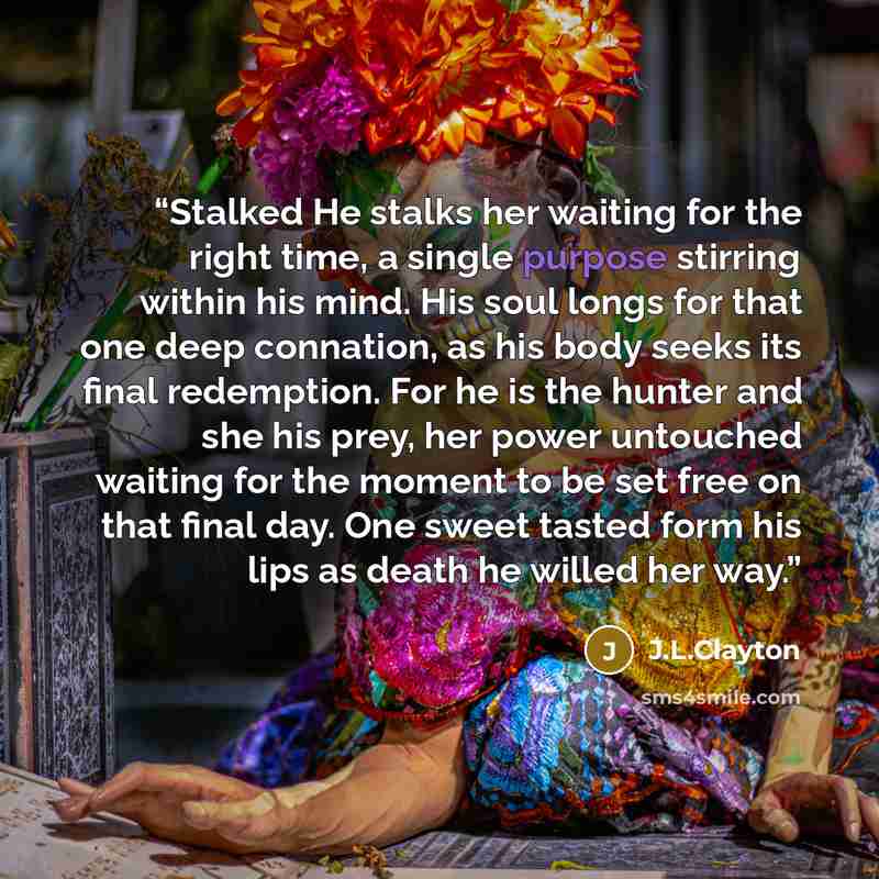 “Stalked He stalks her waiting for the right time, a single purpose stirring within his mind. His soul longs for that one deep connation, as his body seeks its final redemption. For he is the hunter and she his prey, her power untouched waiting for the moment to be set free on that final day. One…” quote by J.L.Clayton