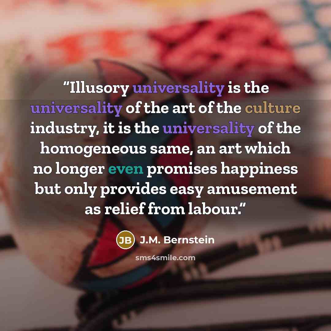 “Illusory universality is the universality of the art of the culture industry, it is the universality of the homogeneous same, an art which no longer even promises happiness but only provides easy amusement as relief from labour.” quote by J.M. Bernstein