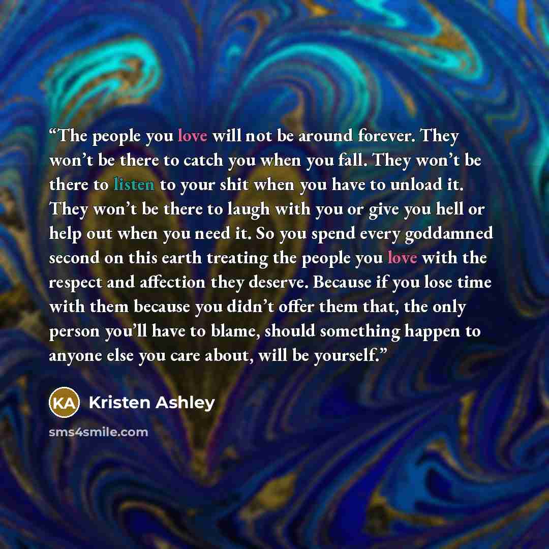 “The people you love will not be around forever. They won’t be there to catch you when you fall. They won’t be there to listen to your shit when you have to unload it. They won’t be there to laugh with you or give you hell or help out when you need it. So you spend every goddamned second on this…” quote by Kristen Ashley