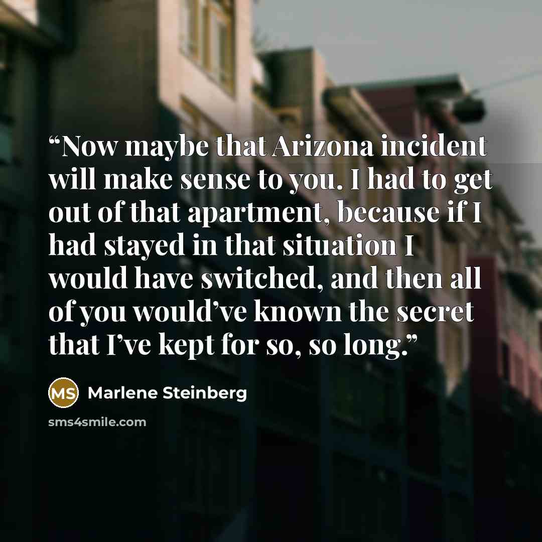 “Now maybe that Arizona incident will make sense to you. I had to get out of that apartment, because if I had stayed in that situation I would have switched, and then all of you would’ve known the secret that I’ve kept for so, so long.” quote by Marlene Steinberg