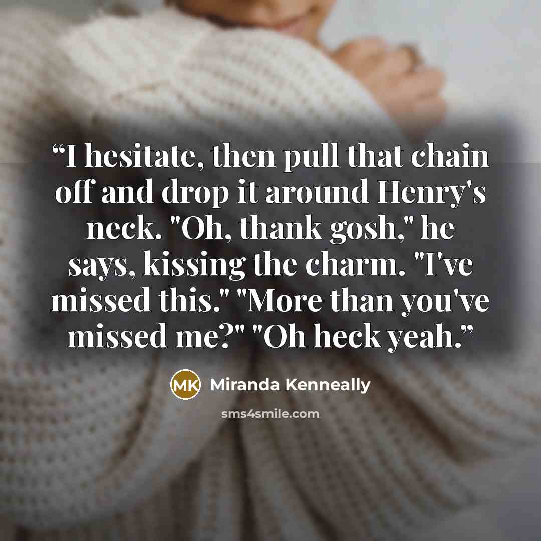 “I hesitate, then pull that chain off and drop it around Henry's neck. "Oh, thank gosh," he says, kissing the charm. "I've missed this." "More than you've missed me?" "Oh heck yeah.” quote by Miranda Kenneally