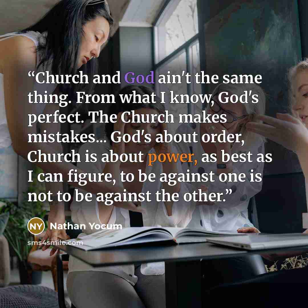 “Church and God ain't the same thing. From what I know, God's perfect. The Church makes mistakes... God's about order, Church is about power, as best as I can figure, to be against one is not to be against the other.” quote by Nathan Yocum