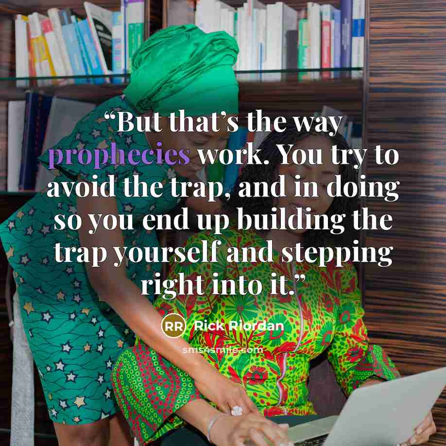 “But that’s the way prophecies work. You try to avoid the trap, and in doing so you end up building the trap yourself and stepping right into it.” quote by Rick Riordan