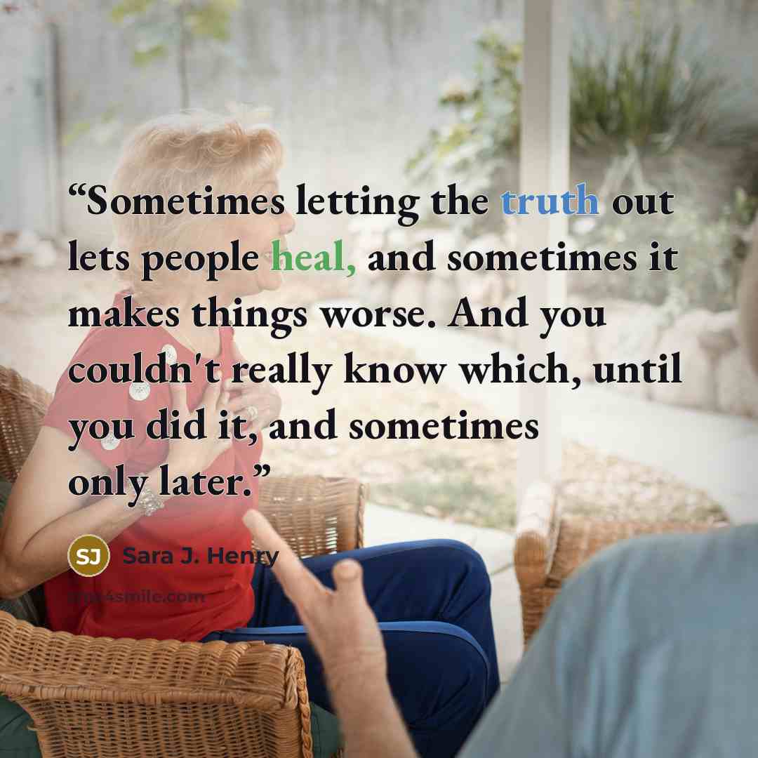 “Sometimes letting the truth out lets people heal, and sometimes it makes things worse. And you couldn't really know which, until you did it, and sometimes only later.” quote by Sara J. Henry