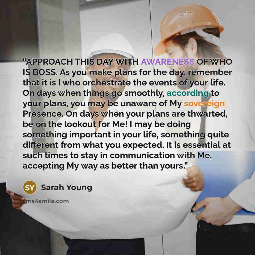 “APPROACH THIS DAY WITH AWARENESS OF WHO IS BOSS. As you make plans for the day, remember that it is I who orchestrate the events of your life. On days when things go smoothly, according to your plans, you may be unaware of My sovereign Presence. On days when your plans are thwarted, be on the…” quote by Sarah Young