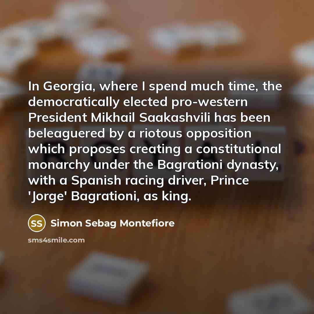 “In Georgia, where I spend much time, the democratically elected pro-western President Mikhail Saakashvili has been beleaguered by a riotous opposition which proposes creating a constitutional monarchy under the Bagrationi dynasty, with a Spanish racing driver, Prince 'Jorge' Bagrationi, as king.” quote by Simon Sebag Montefiore