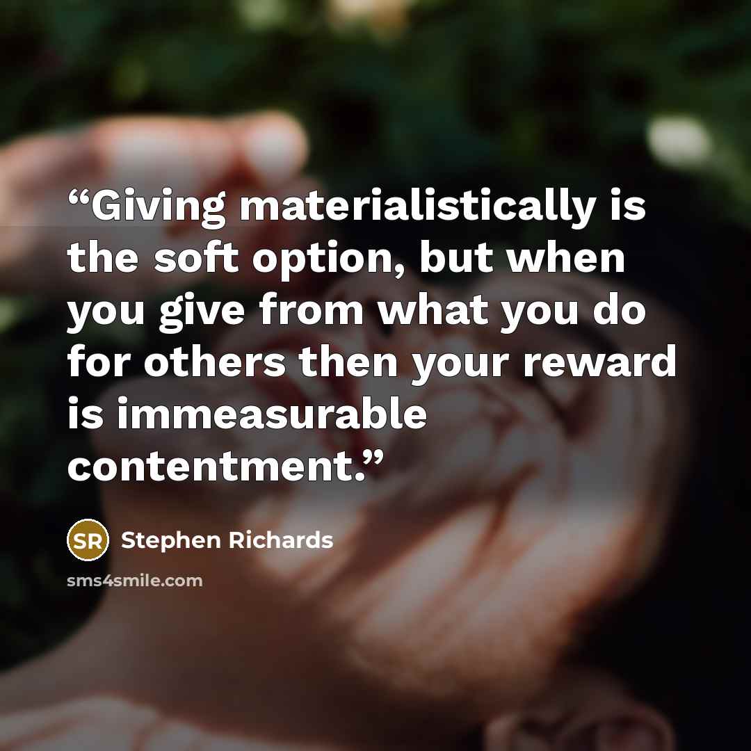 “Giving materialistically is the soft option, but when you give from what you do for others then your reward is immeasurable contentment.” quote by Stephen Richards