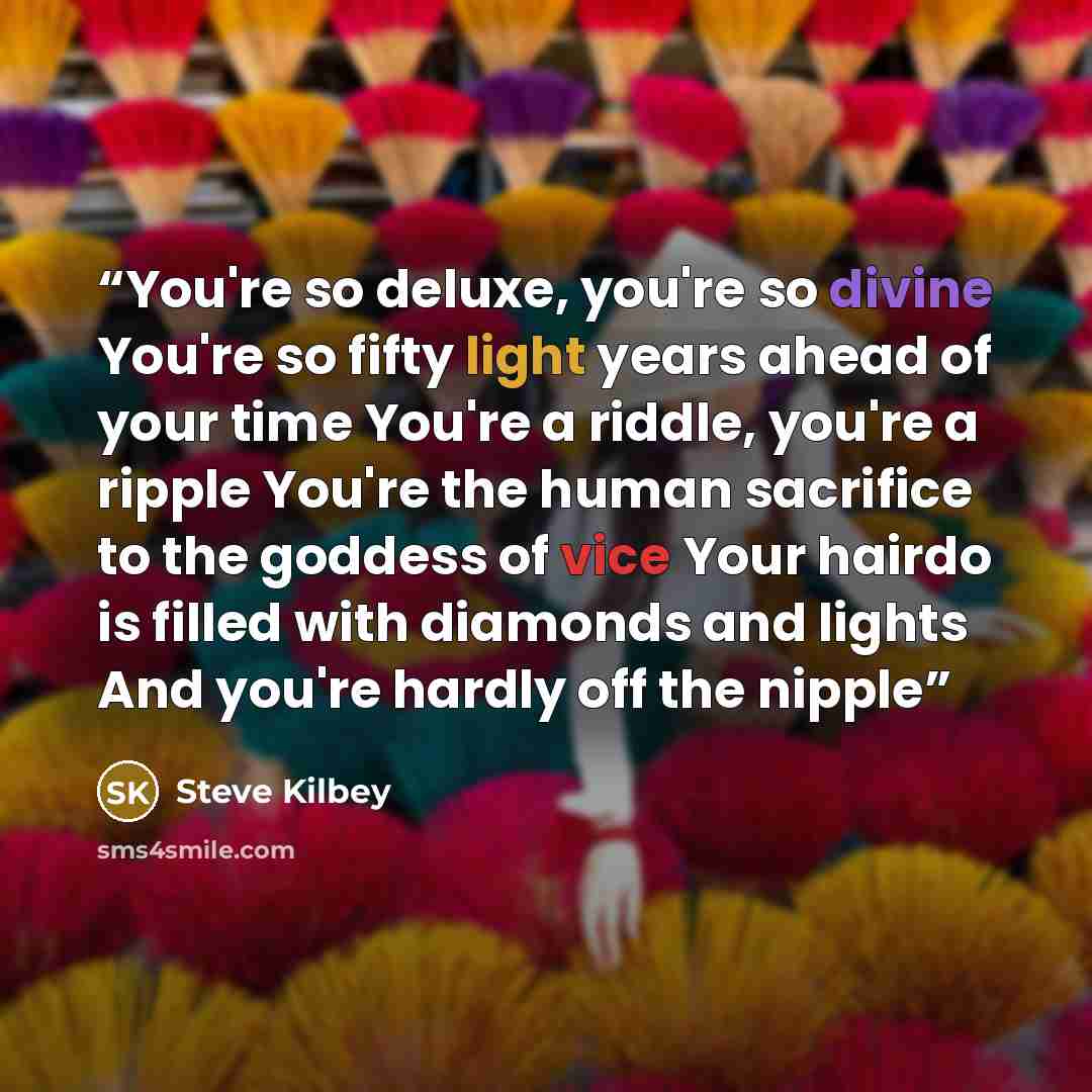 “You're so deluxe, you're so divine You're so fifty light years ahead of your time You're a riddle, you're a ripple You're the human sacrifice to the goddess of vice Your hairdo is filled with diamonds and lights And you're hardly off the nipple” quote by Steve Kilbey