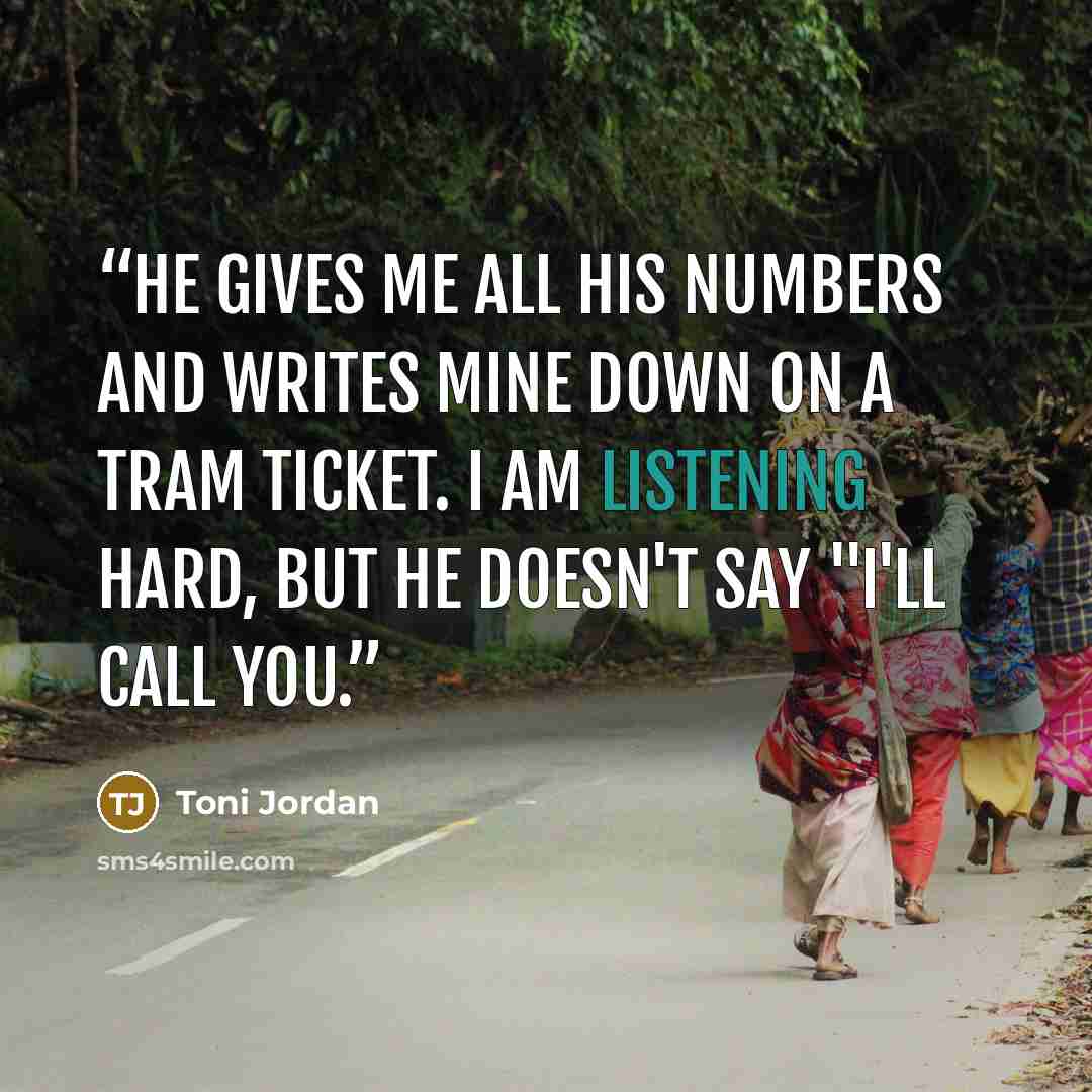 “He gives me all his numbers and writes mine down on a tram ticket. I am listening hard, but he doesn't say "I'll call you.” quote by Toni Jordan