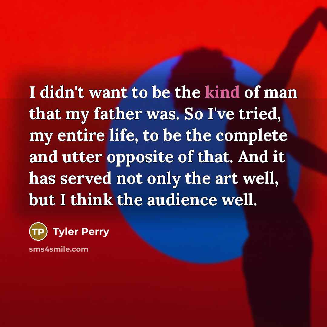 “I didn't want to be the kind of man that my father was. So I've tried, my entire life, to be the complete and utter opposite of that. And it has served not only the art well, but I think the audience well.” quote by Tyler Perry